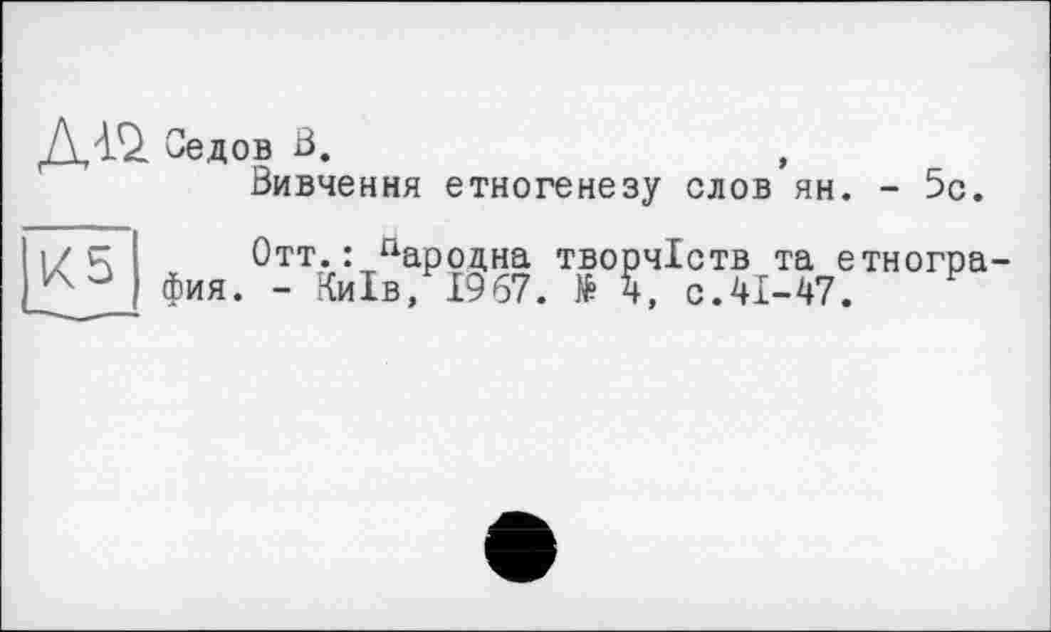 ﻿Aw Седов В.	,
Вивчення етногенезу слов ян. - 5с.
К5
Отт.: пародна творчіств та етногра фия. - Київ, 1967. № 4, с.41-47.